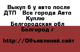 Выкуп б/у авто после ДТП - Все города Авто » Куплю   . Белгородская обл.,Белгород г.